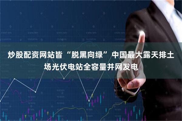 炒股配资网站皆 “脱黑向绿” 中国最大露天排土场光伏电站全容量并网发电