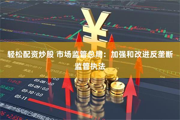 轻松配资炒股 市场监管总局：加强和改进反垄断监管执法