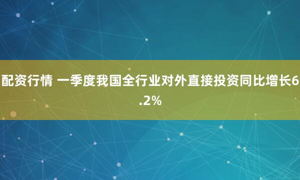 配资行情 一季度我国全行业对外直接投资同比增长6.2%