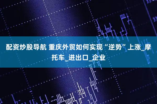 配资炒股导航 重庆外贸如何实现“逆势”上涨_摩托车_进出口_企业