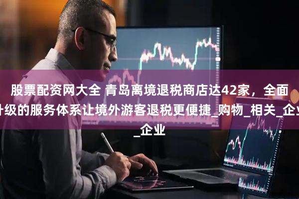 股票配资网大全 青岛离境退税商店达42家，全面升级的服务体系让境外游客退税更便捷_购物_相关_企业