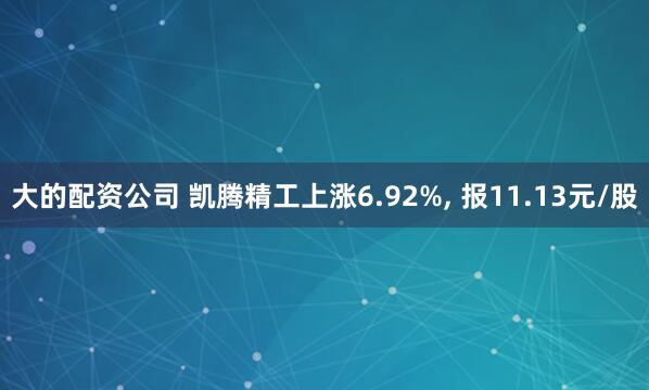 大的配资公司 凯腾精工上涨6.92%, 报11.13元/股