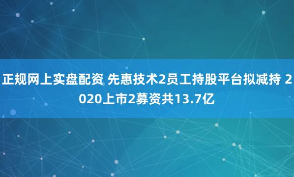 正规网上实盘配资 先惠技术2员工持股平台拟减持 2020上市2募资共13.7亿