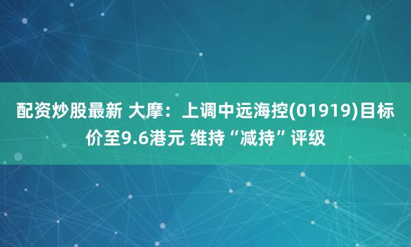 配资炒股最新 大摩：上调中远海控(01919)目标价至9.6港元 维持“减持”评级