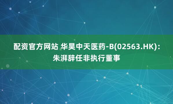 配资官方网站 华昊中天医药-B(02563.HK)：朱湃辞任非执行董事