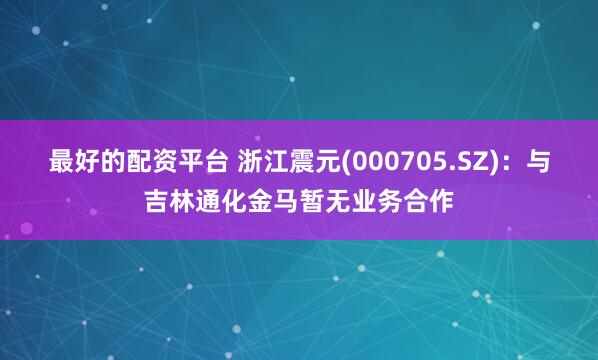 最好的配资平台 浙江震元(000705.SZ)：与吉林通化金马暂无业务合作