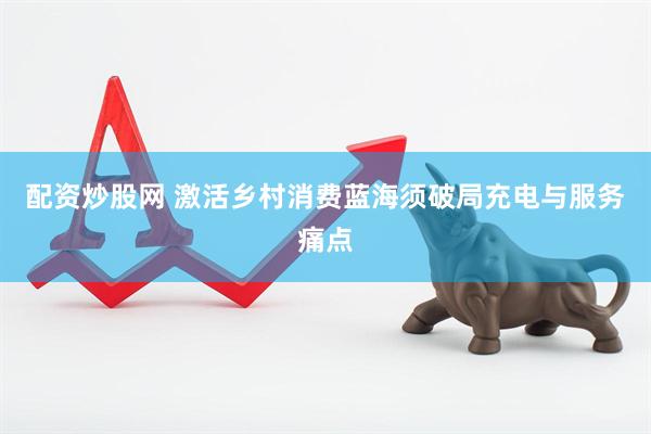 配资炒股网 激活乡村消费蓝海须破局充电与服务痛点