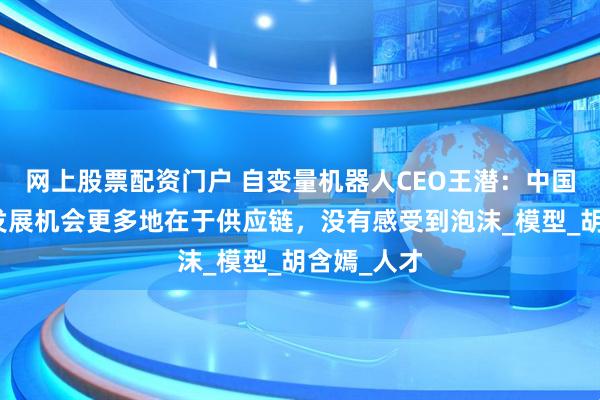 网上股票配资门户 自变量机器人CEO王潜：中国具身智能发展机会更多地在于供应链，没有感受到泡沫_模型_胡含嫣_人才