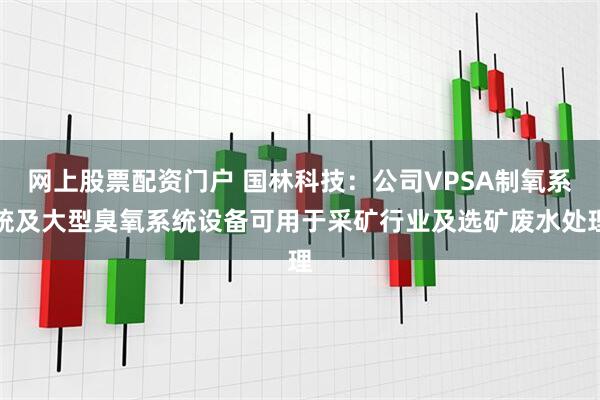 网上股票配资门户 国林科技：公司VPSA制氧系统及大型臭氧系统设备可用于采矿行业及选矿废水处理