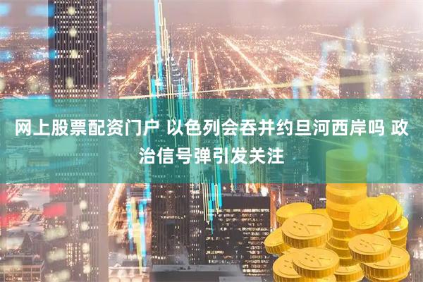 网上股票配资门户 以色列会吞并约旦河西岸吗 政治信号弹引发关注