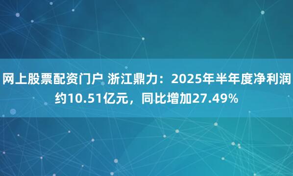 网上股票配资门户 浙江鼎力：2025年半年度净利润约10.51亿元，同比增加27.49%