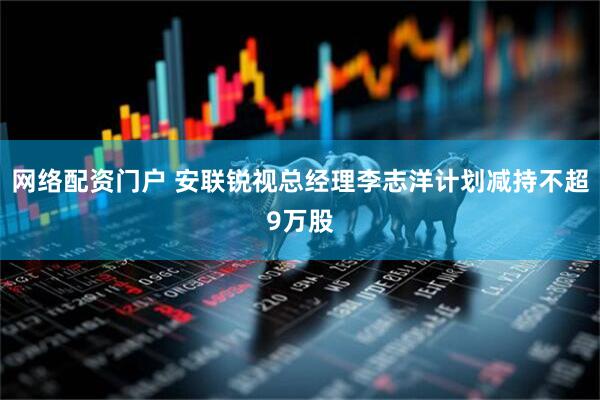 网络配资门户 安联锐视总经理李志洋计划减持不超9万股
