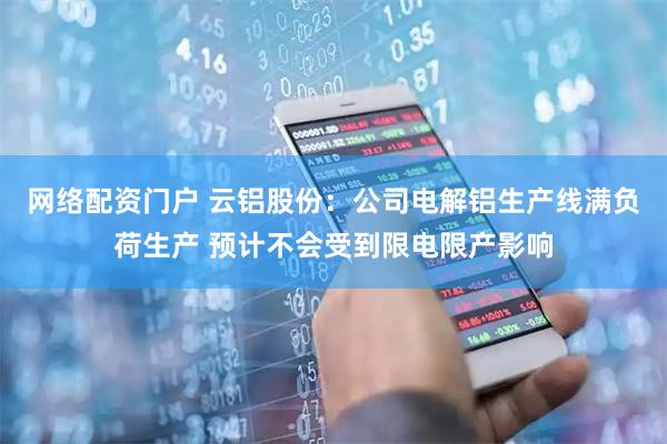 网络配资门户 云铝股份：公司电解铝生产线满负荷生产 预计不会受到限电限产影响