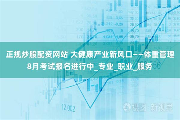 正规炒股配资网站 大健康产业新风口——体重管理8月考试报名进行中_专业_职业_服务