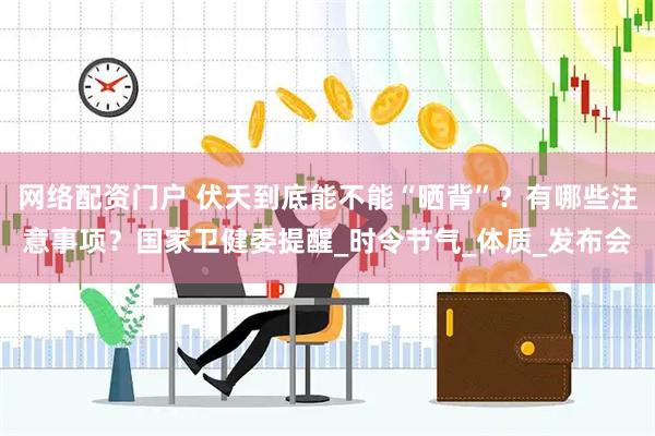 网络配资门户 伏天到底能不能“晒背”？有哪些注意事项？国家卫健委提醒_时令节气_体质_发布会