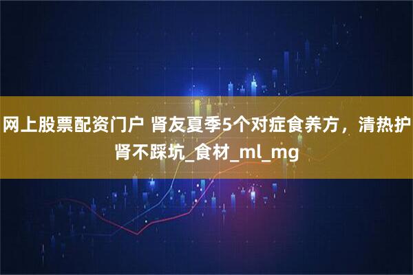 网上股票配资门户 肾友夏季5个对症食养方，清热护肾不踩坑_食材_ml_mg