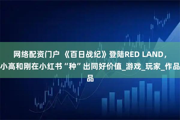 网络配资门户 《百日战纪》登陆RED LAND，小高和刚在小红书“种”出同好价值_游戏_玩家_作品