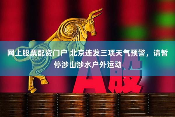 网上股票配资门户 北京连发三项天气预警，请暂停涉山涉水户外运动