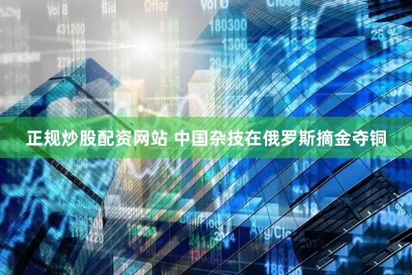 正规炒股配资网站 中国杂技在俄罗斯摘金夺铜