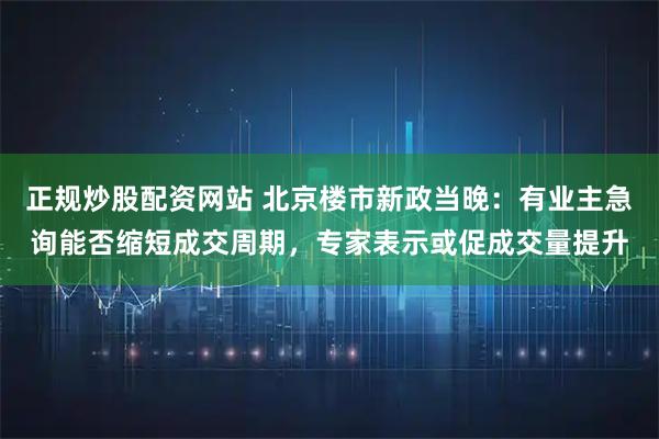 正规炒股配资网站 北京楼市新政当晚：有业主急询能否缩短成交周期，专家表示或促成交量提升