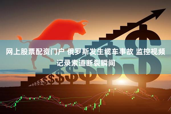 网上股票配资门户 俄罗斯发生缆车事故 监控视频记录索道断裂瞬间