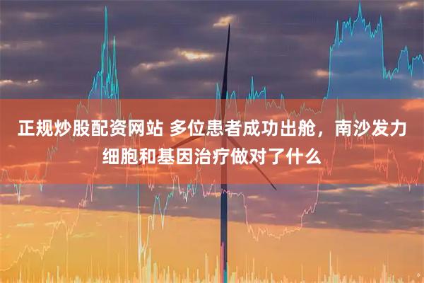 正规炒股配资网站 多位患者成功出舱，南沙发力细胞和基因治疗做对了什么