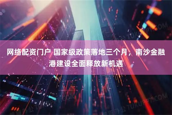 网络配资门户 国家级政策落地三个月，南沙金融港建设全面释放新机遇