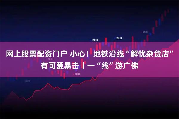 网上股票配资门户 小心！地铁沿线“解忧杂货店”有可爱暴击丨一“线”游广佛
