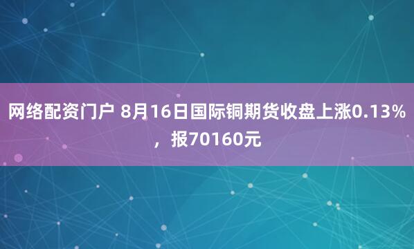 网络配资门户 8月16日国际铜期货收盘上涨0.13%，报70160元