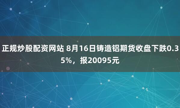 正规炒股配资网站 8月16日铸造铝期货收盘下跌0.35%，报20095元