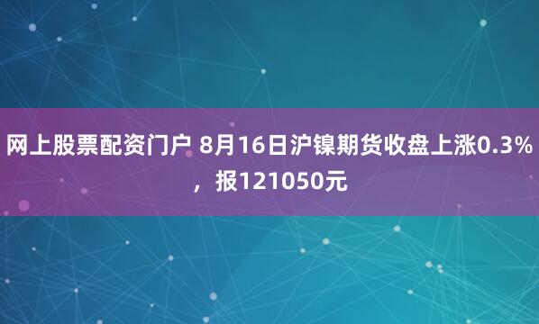 网上股票配资门户 8月16日沪镍期货收盘上涨0.3%，报121050元