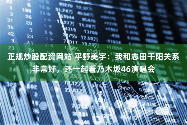 正规炒股配资网站 平野美宇：我和志田千阳关系非常好，还一起看乃木坂46演唱会