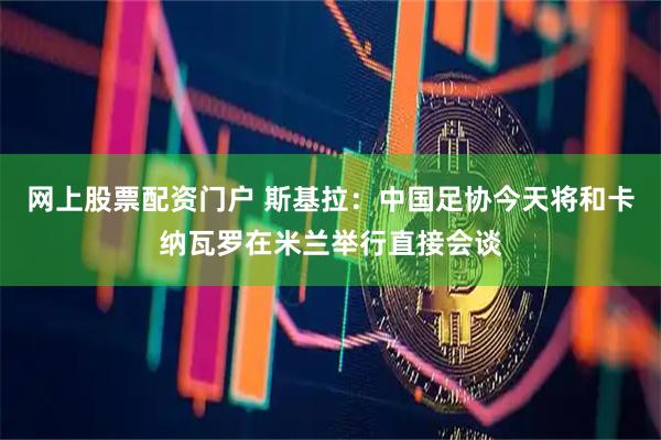 网上股票配资门户 斯基拉：中国足协今天将和卡纳瓦罗在米兰举行直接会谈