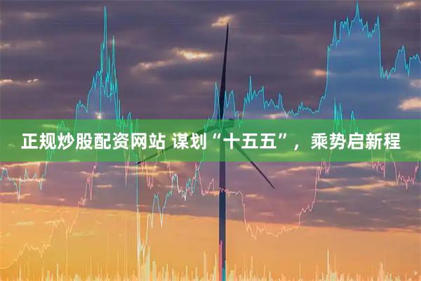 正规炒股配资网站 谋划“十五五”,乘势启新程