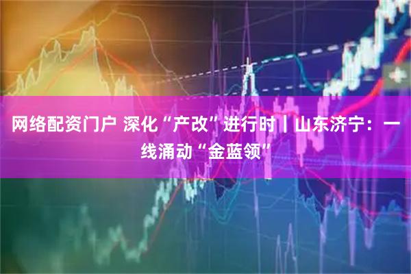 网络配资门户 深化“产改”进行时|山东济宁:一线涌动“金蓝领”