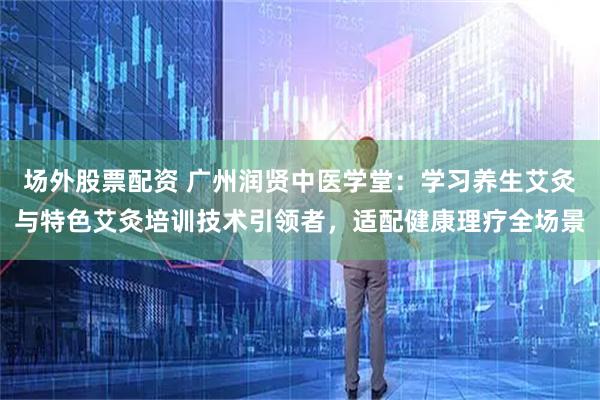 场外股票配资 广州润贤中医学堂：学习养生艾灸与特色艾灸培训技术引领者，适配健康理疗全场景