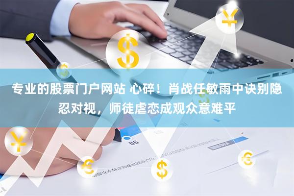 专业的股票门户网站 心碎！肖战任敏雨中诀别隐忍对视，师徒虐恋成观众意难平