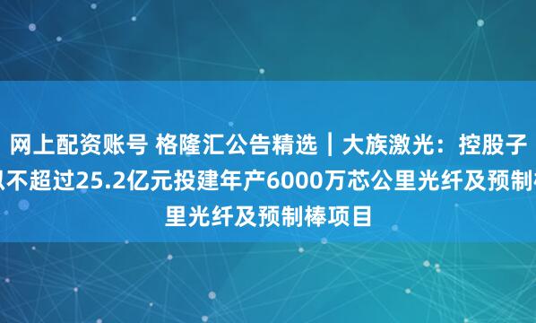 网上配资账号 格隆汇公告精选︱大族激光：控股子公司拟不超过25.2亿元投建年产6000万芯公里光纤及预制棒项目