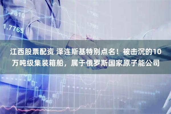 江西股票配资 泽连斯基特别点名！被击沉的10万吨级集装箱船，属于俄罗斯国家原子能公司