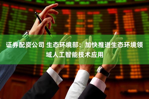 证券配资公司 生态环境部：加快推进生态环境领域人工智能技术应用