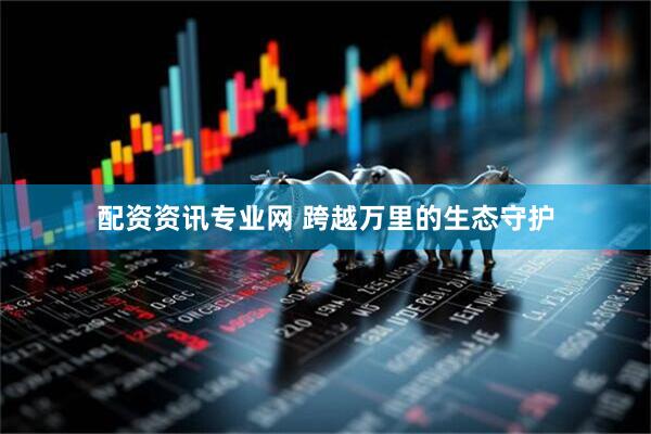 配资资讯专业网 跨越万里的生态守护
