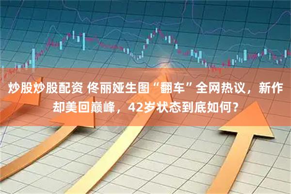 炒股炒股配资 佟丽娅生图“翻车”全网热议，新作却美回巅峰，42岁状态到底如何？