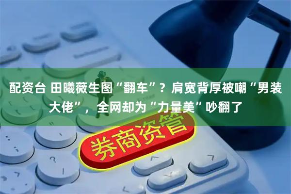 配资台 田曦薇生图“翻车”？肩宽背厚被嘲“男装大佬”，全网却为“力量美”吵翻了