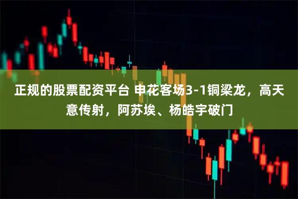 正规的股票配资平台 申花客场3-1铜梁龙，高天意传射，阿苏埃、杨皓宇破门