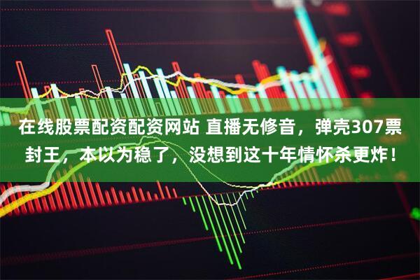 在线股票配资配资网站 直播无修音,弹壳307票封王,本以为稳了,没想到这十年情怀杀更炸!