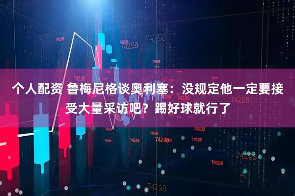 个人配资 鲁梅尼格谈奥利塞：没规定他一定要接受大量采访吧？踢好球就行了